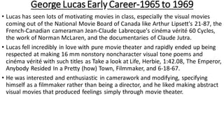 George Lucas Early Career-1965 to 1969
• Lucas has seen lots of motivating movies in class, especially the visual movies
coming out of the National Movie Board of Canada like Arthur Lipsett's 21-87, the
French-Canadian cameraman Jean-Claude Labrecque's cinéma vérité 60 Cycles,
the work of Norman McLaren, and the documentaries of Claude Jutra.
• Lucas fell incredibly in love with pure movie theater and rapidly ended up being
respected at making 16 mm nonstory noncharacter visual tone poems and
cinéma vérité with such titles as Take a look at Life, Herbie, 1:42.08, The Emperor,
Anybody Resided In a Pretty (how) Town, Filmmaker, and 6-18-67.
• He was interested and enthusiastic in camerawork and modifying, specifying
himself as a filmmaker rather than being a director, and he liked making abstract
visual movies that produced feelings simply through movie theater.
 