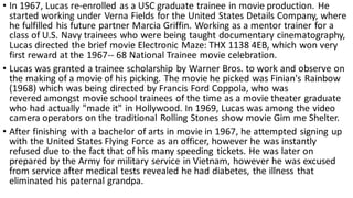 • In 1967, Lucas re-enrolled as a USC graduate trainee in movie production. He
started working under Verna Fields for the United States Details Company, where
he fulfilled his future partner Marcia Griffin. Working as a mentor trainer for a
class of U.S. Navy trainees who were being taught documentary cinematography,
Lucas directed the brief movie Electronic Maze: THX 1138 4EB, which won very
first reward at the 1967-- 68 National Trainee movie celebration.
• Lucas was granted a trainee scholarship by Warner Bros. to work and observe on
the making of a movie of his picking. The movie he picked was Finian's Rainbow
(1968) which was being directed by Francis Ford Coppola, who was
revered amongst movie school trainees of the time as a movie theater graduate
who had actually "made it" in Hollywood. In 1969, Lucas was among the video
camera operators on the traditional Rolling Stones show movie Gim me Shelter.
• After finishing with a bachelor of arts in movie in 1967, he attempted signing up
with the United States Flying Force as an officer, however he was instantly
refused due to the fact that of his many speeding tickets. He was later on
prepared by the Army for military service in Vietnam, however he was excused
from service after medical tests revealed he had diabetes, the illness that
eliminated his paternal grandpa.
 