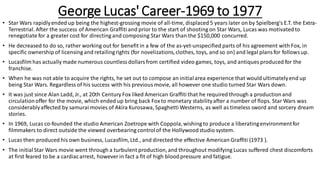 George Lucas' Career-1969 to 1977
• Star Wars rapidlyended up being the highest-grossing movie of all-time, displaced 5 years later on by Spielberg's E.T. the Extra-
Terrestrial. After the success of American Graffiti and prior to the start of shooting on Star Wars, Lucas was motivatedto
renegotiate for a greater cost for directing and composing Star Wars than the $150,000 concurred.
• He decreased to do so, rather working out for benefit in a few of the as-yet-unspecified parts of his agreement with Fox, in
specific ownership of licensing and retailingrights (for novelizations,clothes, toys, and so on) and legal plansfor followsup.
• Lucasfilm has actually made numerous countlessdollarsfrom certified video games, toys, and antiques produced for the
franchise.
• When he was not able to acquire the rights, he set out to compose an initialarea experience that would ultimatelyend up
being Star Wars. Regardless of his success with his previousmovie, all however one studio turned Star Wars down.
• It was just since Alan Ladd, Jr., at 20th Century Fox liked American Graffiti that he required through a productionand
circulationoffer for the movie, which ended up bring back Foxto monetary stabilityafter a number of flops. Star Wars was
considerablyaffected by samurai movies of Akira Kurosawa, Spaghetti Westerns, as well as timeless sword and sorcery dream
stories.
• In 1969, Lucas co-founded the studio American Zoetrope with Coppola,wishing to produce a liberatingenvironmentfor
filmmakers to direct outside the viewed overbearing controlof the Hollywoodstudio system.
• Lucas then produced his own business, Lucasfilm, Ltd., and directed the effective American Graffiti (1973 ).
• The initialStar Wars movie went through a turbulent production,and throughout modifying Lucas suffered chest discomforts
at first feared to be a cardiacarrest, however in fact a fit of high bloodpressure and fatigue.
 