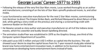 George Lucas' Career-1977 to 1993
• Following the release of the very first Star Wars movie, Lucas worked thoroughly as an author
and manufacturer, consistingof on the lots of Star Wars spinoffs produced movie, tv, and other
media.
• Lucas functioned as executive manufacturer for the next 2 Star Wars movies, commissioning
Irvin Kershner to direct The Empire Strikes Back, and Richard Marquand to direct Return of the
Jedi, while getting a story credit on the previous and sharing a screenwriting credit with
Lawrence Kasdan on the latter.
• He likewise served as story author and executive manufacturer on all 4 of the Indiana Jones
movies, which his coworker and buddy Steven Spielberg directed.
• The animation studio Pixar was established in 1979 as the Graphics Group, one third of the
Computer system Department of Lucasfilm.
• Jobs paid Lucas US$ 5 million and put US$ 5 million as capital into the business. The sale
showed Lucas' desire to stop the capital losses from his 7-year research study jobs related to
brand-new home entertainment innovation tools, in addition to his business's brand-new
concentrate on developing home entertainment items instead of tools.
 