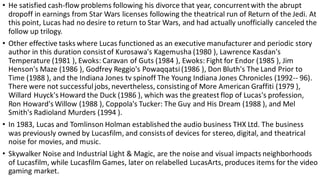 • He satisfied cash-flow problems following his divorce that year, concurrentwith the abrupt
dropoff in earnings from Star Wars licenses following the theatrical run of Return of the Jedi. At
this point, Lucas had no desire to return to Star Wars, and had actually unofficially canceled the
follow up trilogy.
• Other effective tasks where Lucas functioned as an executive manufacturer and periodic story
author in this duration consistof Kurosawa's Kagemusha (1980 ), Lawrence Kasdan's
Temperature (1981 ), Ewoks: Caravan of Guts (1984 ), Ewoks: Fight for Endor (1985 ), Jim
Henson's Maze (1986 ), Godfrey Reggio's Powaqqatsi(1986 ), Don Bluth's The Land Prior to
Time (1988 ), and the Indiana Jones tv spinoff The Young Indiana Jones Chronicles (1992-- 96).
There were not successfuljobs, nevertheless, consisting of More American Graffiti (1979 ),
Willard Huyck's Howard the Duck (1986 ), which was the greatest flop of Lucas's profession,
Ron Howard's Willow (1988 ), Coppola's Tucker: The Guy and His Dream (1988 ), and Mel
Smith's Radioland Murders (1994 ).
• In 1983, Lucas and Tomlinson Holman established the audio business THX Ltd. The business
was previously owned by Lucasfilm, and consistsof devices for stereo, digital, and theatrical
noise for movies, and music.
• Skywalker Noise and Industrial Light & Magic, are the noise and visual impacts neighborhoods
of Lucasfilm, while Lucasfilm Games, later on relabelled LucasArts, produces items for the video
gaming market.
 