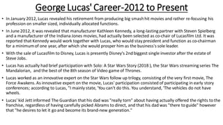 George Lucas' Career-2012 to Present
• In January 2012, Lucas revealed his retirement from producing big smashhit movies and rather re-focusing his
profession on smaller sized, individually allocated functions.
• In June 2012, it was revealed that manufacturer Kathleen Kennedy, a long-lasting partner with Steven Spielberg
and a manufacturer of the Indiana Jones movies, had actually been selected as co-chair of Lucasfilm Ltd. It was
reported that Kennedy would work together with Lucas, who would staypresident and function as co-chairman
for a minimum of one year, after which she would prosper him as the business's sole leader.
• With the sale of Lucasfilm to Disney, Lucas is presently Disney's 2nd biggest single investor after the estate of
Steve Jobs.
• Lucas has actually had brief participation with Solo: A Star Wars Story (2018 ), the Star Wars streaming series The
Mandalorian, and the best of the 8th season of Video game of Thrones.
• Lucas worked as an innovative expert on the Star Wars follow up trilogy, consisting of the very first movie, The
Force Awakens. As innovative expert on the movie, Lucas' participation consisted of participating in early story
conferences; according to Lucas, "I mainly state, 'You can't do this. You understand, 'The vehicles do not have
wheels.
• Lucas' kid Jett informed The Guardian that his dad was "really torn" about having actually offered the rights to the
franchise, regardless of having carefully picked Abrams to direct, and that his dad was "there to guide" however
that "he desires to let it go and become its brand-new generation."
 