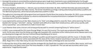 • Amongst the products committed the productiongroup were rough story treatmentsLucas establishedwhen he thought
about developingepisodes VII-- IX himself years previously;in January 2015, Lucas specified that Disney had actuallydiscarded
his story concepts.
• The Force Awakens, directed by J. J. Abrams, was launchedon December 18, 2015. KathleenKennedy executive produced,
and will do so for all future Star Wars movies. The brand-new follow up trilogy is being collectivelyproduced by Lucasfilm and
The Walt Disney Business, which had actuallyobtainedLucasfilm in 2012.
• Throughoutan interview with talk program host and reporter Charlie Rose that aired on December 24, 2015, Lucas compared
his choice to offer Lucasfilm to Disney to a divorce and detailedthe innovativedistinctionsin between him and the
manufacturersof The Force Awakens.
• Lucas explainedthe previous6 Star Wars movies as his "kids" and safeguarded his vision for them, while slamming The Force
Awakens for having a "retro feel", stating, "I worked really difficult to make them totallyvarious, with various worlds, with
variousspaceships-- you understand,to make it brand-new."
• Lucas likewise drew some criticism and consequentlyexcused his remark comparing Disney to "white slavers".
• In 2015, Lucas composed the CGI movie Strange Magic, his very first musical. The movie was produced at Skywalker Cattle
ranch. At the very same time the follow up trilogy was revealed a 5th installation ofthe Indiana Jones series likewise went into
pre-developmentstage with Harrison Ford and Steven Spielberg set to return.
• Lucas initiallydidnot define whether the selling of Lucasfilm would impact his participation withthe movie. In October 2016,
Lucas revealed his choice to not be associated with the story of the movie, however would stay an executive manufacturer.In
2016, Rogue One: A Star Wars Story, the very first movie of a Star Wars anthologyseries was launched.
• It informed the story of the rebels who took the strategies for the Death Star includedin the initialStar Wars movie, and it was
reported that Lucas liked it more than The Force Awakens. In 2017, Episode VIII: The Last Jedi was launched, which Lucas
explainedas "magnificentlymade".
 
