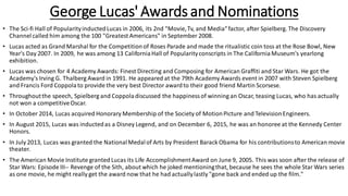 George Lucas' Awards and Nominations
• The Sci-fi Hall of PopularityinductedLucas in 2006, its 2nd "Movie,Tv, and Media"factor, after Spielberg. The Discovery
Channelcalled him among the 100 "Greatest Americans" in September 2008.
• Lucas acted as Grand Marshal for the Competitionof Roses Parade and made the ritualistic coin toss at the Rose Bowl, New
Year's Day 2007. In 2009, he was among 13 CaliforniaHall of Popularityconscripts in The CaliforniaMuseum's yearlong
exhibition.
• Lucas was chosen for 4 Academy Awards: Finest Directing and Composing for American Graffiti and Star Wars. He got the
Academy's Irving G. Thalberg Award in 1991. He appeared at the 79th Academy Awards event in 2007 with Steven Spielberg
and Francis Ford Coppolato provide the very best Director awardto their good friend Martin Scorsese.
• Throughoutthe speech, Spielberg and Coppoladiscussed the happinessof winning an Oscar, teasing Lucas, who has actually
not won a competitiveOscar.
• In October 2014, Lucas acquired Honorary Membership of the Society of MotionPicture and TelevisionEngineers.
• In August 2015, Lucas was inductedas a Disney Legend, and on December 6, 2015, he was an honoree at the Kennedy Center
Honors.
• In July 2013, Lucas was granted the NationalMedalof Arts by President Barack Obama for his contributionsto American movie
theater.
• The American Movie Institute granted Lucas its Life AccomplishmentAward on June 9, 2005. This was soon after the release of
Star Wars: Episode III-- Revenge of the Sith, about which he joked mentioningthat, because he sees the whole Star Wars series
as one movie, he might really get the award now that he had actuallylastly "gone back and ended up the film."
 