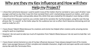 Why are they my Key Influenceand How will they
Help my Project?
• I chose Don LaFontaine because I used to watch manyof the trailers that he narrated or was a part of when I was
younger and had no clue that it was him that narrated them until I started doing research on trailers, and I even
enjoyed some of the jokes and parodies about this cliché that was created by him despite it even being a cliché.
• I also chose him because I want to use a similar style to his narration for myfinal project, using the over the top
phrases like "in a world" as the trailer plays for the audience but not so often that it becomes distracting and not
used to make fun of it
• I have chosen Takeshi Obata because his creations and stories has helped other creators write amazing stories
using his work as inspiration
• However I do not want to take too much of inspiration from Takeshi Obata because I do not want to look like I am
copying him
• I have chosen James Cameron as one of my key influences because I have alwaysenjoyed most of his movies
when I was younger because of their complex and relatable characters, bright and vastopen worlds and creative
stories like with the Terminator films
 