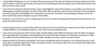 • I chose Robert Rodriguez as one of my key influences because of his style of creating movies by doing most of the
work himself in order to save money and I want to do something similar by having a very small team of actors but
do most of the work myself
• I also chose him because despite having a very small budget for mostof his movies, he was able to use that to his
advantageby using the cheapness as part of the effect like he had done with Sin City and I hope to do something
similar by using the small budget that I have (little to none) but use that to my advantageby doing mostof the
work myself and use the cheapness as part of the effect.
• However, I do not want to use his creating style too much as I feel that doing something like that would cause me
to get stressed out too much
• I chose George Lucas as one of my key influences because he has created many unique science fiction worlds with
multiple different and relatable characters, and I hope to do something similar
• I also chose Lucas because while he has made mistakes before with different franchises like Star Wars, he always
had a good plan for his projects and did whatever he could to fix that mistake and I find that inspiring as it helps
me understand that professionals can easily make mistakes, but they can just as easily fix them
• However while he has done some good, I don't want completely use his mistakes as my influence because I wish
to be able to make the right choice when creating my trailer or at least be able to fix any mistake that might occur
during the production of the video
 