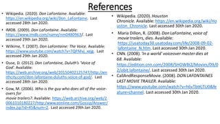 References
• Wikipedia. (2020). Don LaFontaine. Available:
https://en.wikipedia.org/wiki/Don_LaFontaine. Last
accessed 28th Jan 2020.
• IMDB. (2009). Don LaFontaine. Available:
https://www.imdb.com/name/nm0480963/. Last
accessed 29th Jan 2020.
• Wilkime, T. (2007). Don LaFontaine: The Voice. Available:
https://www.youtube.com/watch?v=7QPMvj_xejg. Last
accessed 29th Jan 2020.
• Ouse, D. (2012). Don LaFontaine, Duluth’s ‘Voice of
God’. Available:
https://web.archive.org/web/20150402125747/http:/zen
ithcity.com/don-lafontaine-duluths-voice-of-god/. Last
accessed 28th Jan 2020.
• Gow, M. (2006). Who is the guy who does all of the voice-
overs for
movie trailers?. Available: https://web.archive.org/web/2
0061010180227/http:/www.eonline.com/Gossip/Answer/
index.jsp?id=45&num=2. Last accessed 29th Jan 2020.
• Wikipedia. (2020). Houston
Chronicle. Available: https://en.wikipedia.org/wiki/Ho
uston_Chronicle. Last accessed 30th Jan 2020.
• Maria Dillon, R. (2008). Don LaFontaine, voice of
movie trailers, dies. Available:
https://usatoday30.usatoday.com/life/2008-09-02-
lafontaine_N.htm. Last accessed 30th Jan 2020.
• CNN. (2008). 'In a world' voiceover masterdies at
68. Available:
https://edition.cnn.com/2008/SHOWBIZ/Movies/09/0
2/obit.lafontaine/. Last accessed 30th Jan 2020.
• CallAndResponseMovie. (2008). DON LAFONTAINES
LAST MOVIE TRAILER. Available:
https://www.youtube.com/watch?v=h6vTbtKjTU0&fe
ature=channel. Last accessed 30th Jan 2020.
 