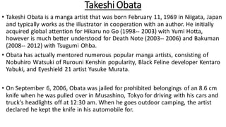 Takeshi Obata
• Takeshi Obata is a manga artist that was born February 11, 1969 in Niigata, Japan
and typically works as the illustrator in cooperation with an author. He initially
acquired global attention for Hikaru no Go (1998-- 2003) with Yumi Hotta,
however is much better understood for Death Note (2003-- 2006) and Bakuman
(2008-- 2012) with Tsugumi Ohba.
• Obata has actually mentored numerous popular manga artists, consisting of
Nobuhiro Watsuki of Rurouni Kenshin popularity, Black Feline developer Kentaro
Yabuki, and Eyeshield 21 artist Yusuke Murata.
• On September 6, 2006, Obata was jailed for prohibited belongings of an 8.6 cm
knife when he was pulled over in Musashino, Tokyo for driving with his cars and
truck's headlights off at 12:30 am. When he goes outdoor camping, the artist
declared he kept the knife in his automobile for.
 