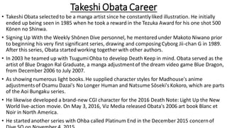 Takeshi Obata Career
• Takeshi Obata selected to be a manga artist since he constantlyliked illustration. He initially
ended up being seen in 1985 when he took a reward in the Tezuka Award for his one shot 500
Kōnen no Shinwa.
• Signing Up With the Weekly Shōnen Dive personnel, he mentored under Makoto Niwano prior
to beginning his very first significant series, drawing and composing Cyborg Jii-chan G in 1989.
After this series, Obata started working together with other authors.
• In 2003 he teamed up with TsugumiOhba to develop Death Keep in mind. Obata served as the
artist of Blue Dragon Ral Graduate, a manga adjustmentof the dream video game Blue Dragon,
from December 2006 to July 2007.
• As showing numerous light books. He supplied character styles for Madhouse's anime
adjustmentsof Osamu Dazai's No Longer Human and Natsume Sōseki's Kokoro, which are parts
of the Aoi Bungaku series.
• He likewise developed a brand-new CGI character for the 2016 Death Note: Light Up the New
World live-action movie. On May 3, 2016, Viz Media released Obata's 2006 art book Blanc et
Noir in North America.
• He started another series with Ohba called Platinum End in the December 2015 concern of
 