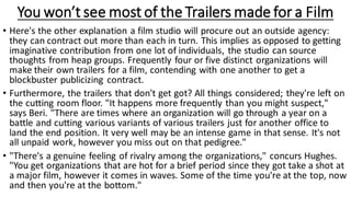 You won’t see most of the Trailers made for a Film
• Here's the other explanation a film studio will procure out an outside agency:
they can contract out more than each in turn. This implies as opposed to getting
imaginative contribution from one lot of individuals, the studio can source
thoughts from heap groups. Frequently four or five distinct organizations will
make their own trailers for a film, contending with one another to get a
blockbuster publicizing contract.
• Furthermore, the trailers that don't get got? All things considered; they're left on
the cutting room floor. "It happens more frequently than you might suspect,"
says Beri. "There are times where an organization will go through a year on a
battle and cutting various variants of various trailers just for another office to
land the end position. It very well may be an intense game in that sense. It's not
all unpaid work, however you miss out on that pedigree."
• "There's a genuine feeling of rivalry among the organizations," concurs Hughes.
"You get organizations that are hot for a brief period since they got take a shot at
a major film, however it comes in waves. Some of the time you're at the top, now
and then you're at the bottom."
 