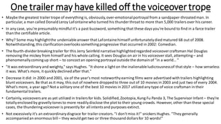 One trailer may have killed off the voiceovertrope
• Maybe the greatest trailer trope of everything is, obviously,over-emotionalportrayalfrom a sandpaper-throatedman. In
particular, a man called DonaldLeroy LaFontainewho turned his thunder throat to more than 5,000 trailersover his career.
• In any case, you're presumably mindful it's a past buzzword, something that these daysyou're bound to find in a farce trailer
than the certifiable article.
• Why? Some may highlightthe undeniableanswer that LaFontainehimself unfortunatelydied matured 68 out of 2008.
Notwithstanding,this clarificationoverlooks something progressive that occurred in 2002: Comedian.
• The fourth-divider breaking trailer for this Jerry Seinfeld narrativehighlightedregarded voiceover craftsman Hal Douglas
removing the mickey from himself and his whole calling. It sees Douglas on airin his voiceover stall, attempting– and
phenomenallycoming up short – to concoct an opening portrayaloutside the domain of "in a world… "
• "It was extraordinary and weighty," says Hughes. "It shone a light on the inalienableludicrousnessof that style – how senseless
it was. What's more, it quickly declinedafter that."
• Decrease it did: in 2000 and 2001, six of the year's most noteworthyearning films were advertised with trailers highlighting
blunt voiceovers. Be that as it may, this out of nowhere droppedto three out of 10 movies in 2003 and just two of every 2004.
What's more, a year ago? Not a solitary one of the best 10 movies in 2017 utilized any type of voice craftsman in their
fundamentaltrailers.
• Certainly, voiceoversare as yet utilized in trailersfor kids. Solidified,Zootopia,Kung Fu Panda 3, The Supervisor Infant – they're
totallyenclosed by gravelly tones to more readilydisclose the plot to their young crowds. However, other than these special
cases, the thundering voiceover is presently for all intentsand purposes extinct.
• Not excessively it's an extraordinarydisgrace for trailer creators. "I don't miss it!" snickers Hughes. "They generally
accompaniedan enormous bill– they would get two or three thousand dollarsfor 10 words!"
 