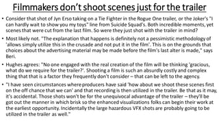 Filmmakers don’t shoot scenes just for the trailer
• Consider that shot of Jyn Erso taking on a Tie Fighter in the Rogue One trailer, or the Joker's "I
can hardly wait to show you my toys" line from Suicide Squad's. Both incredible moments, yet
scenes that were cut from the last film. So were they just shot with the trailer in mind?
• Most likely not. "The explanation that happens is definitely not a pessimistic methodology of
'allows simply utilize this in the crusade and not put it in the film'. This is on the grounds that
choices about the advertising material may be made before the film's last alter is made," says
Beri.
• Hughes agrees: "No one engaged with the real creation of the film will be thinking 'gracious,
what do we require for the trailer?'. Shooting a film is such an absurdly costly and complex
thing that that is a factor they frequently don't consider – that can be left to the agency.
• "I have seen circumstances whereproducers have said 'how about we shoot these scenes first
on the off chance that we can' and that recording is then utilized in the trailer. Be that as it may,
it's accidental. Those shots won't be for the unequivocal advantage of the trailer – they'll be
got out the manner in which brisk so the enhanced visualizations folks can begin their work at
the earliest opportunity. Incidentally the large hazardous VFX shots are probably going to be
utilized in the trailer as well."
 