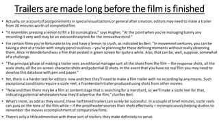 Trailers are made long before the film is finished
• Actually, on account of postponementsin special visualizationsor general after creation, editors may need to make a trailer
from 20 minutes worth of completedfilm.
• "It resembles pressing a lemon to fill a 16 ounces glass," says Hughes. "At the pointwhen you're managing barely any
recording it very well may be an extraordinarytest for the innovativemind."
• For certain films you're fortunate to try and have a lemon to crush, as indicatedby Beri: "In movement ventures, you can be
taking a shot at a trailer with simply pencil outlines – you're planningfor these defining moments without really observing
them. Alice in Wonderland was a film that existed in green screen for quite a while. Also, that can be, well, suppose, somewhat
of a challenge.
• "The principalphase of making a trailer sees an editorialmanager sort all the shots from the film – the response shots, all the
scale shots, all the on-screen charactershots and potentialID shots. In the event that you have no real film you may need to
developthis database with pen and paper."
• Yet, there is a harder test for editors: now and then they'll need to make a film trailer with no recording by any means. Such
exceptionalconditionsrequire a sizzle reel, a Frankensteintrailer produced using shots from other movies.
• "Now and then there may be a film at content stage that is searching for a merchant, so we'll make a sizzle reel for that,
indicatingpotentialwholesalershow they'd advertise the film," clarifies Beri.
• What's more, as odd as they sound, these half breed trailerscan surely be successful. In a couple of brief minutes, sizzle reels
can pass on the tone of the film while – if the proofreader sources their shots effectively – inconspicuouslyhelpingstudios to
remember the movies accomplishmentof comparativefilms.
• There's only a littleadmonitionwith these sort of trailers:they make definitelyno sense.
 