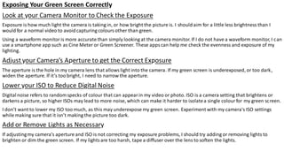 Exposing Your Green Screen Correctly
Look at your Camera Monitor to Check the Exposure
Exposure is how much light the camera is taking in, or how bright the picture is. I should aim for a little less brightness than I
would for a normal video to avoidcapturing coloursother than green.
Using a waveform monitoris more accurate than simply looking at the camera monitor. If I do not have a waveform monitor, I can
use a smartphone app such as Cine Meter or Green Screener. These appscan help me check the evenness and exposure of my
lighting.
Adjust your Camera’s Aperture to get the Correct Exposure
The aperture is the hole in my camera lens that allowslight into the camera. If my green screen is underexposed, or too dark,
widen the aperture. If it’s too bright, I need to narrow the aperture.
Lower your ISO to Reduce Digital Noise
Digitalnoise refers to random specks of colour that can appearin my video or photo. ISO is a camera setting that brightens or
darkens a picture, so higher ISOs may lead to more noise, which can make it harder to isolatea single colourfor my green screen.
I don’t want to lower my ISO too much, as this may underexpose my green screen. Experiment with my camera's ISO settings
while making sure that it isn’t making the picture too dark.
Add or Remove Lights as Necessary
If adjustingmy camera’s aperture and ISO is not correcting my exposure problems, I should try adding or removing lights to
brighten or dim the green screen. If my lightsare too harsh, tape a diffuser over the lens to soften the lights.
 