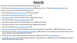 Awards
Terminator:The Sarah ConnorChronicles won the following awards:
• Saturn Award: Best Supporting Actress on Television,2007 (Summer Glau) – Tied with ElizabethMitchell for Lost
The series was also nominated for the following awards:
• Saturn Award: Best Actress on Television,2007 (Lena Headey)
• Saturn Award: Best Network TelevisionSeries, 2007
• Teen Choice Awards: Choice TV Actress: Action, 2008 (Summer Glau)
• Teen Choice Awards: Choice TV: Breakout Show, 2008
• Teen Choice Awards: Choice TV: Female Breakout Star, 2008 (Summer Glau)
• Teen Choice Awards: Choice TV: Male Breakout Star, 2008 (ThomasDekker)
• Teen Choice Awards: Choice TV Show: Action, 2008
• Primetime Emmy Award: OutstandingSingle-Camera Picture Editing for a Drama Series, 2008 (Paul Karasick for "Pilot")
• Primetime Emmy Award: OutstandingSpecial Visual Effects, 2008 (James Lima, Chris Zapara, Lane Jolly, Steve Graves, Rick
Schick, Jeff West and BradleyMullennixfor "Pilot")
• Primetime Emmy Award: OutstandingStunt Coordination,2008 (Joel Kramer for "Gnothi Seauton")
• Visual Effects Society Award: OutstandingVisual Effects in a Broadcast Series, 2008 (James Lima, Raoul Bolognini,Andrew
Orloff, Steve Meyer for Episode 108)
 