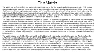 The Matrix
• The Matrixis a sci-fi action film which was written and directed by the Wachowskis and releasedon March 31, 1999. It stars
Keanu Reeves, Hugo Weaving, Carrie-Anne Moss, Laurence Fishburne and Joe Pantolianoand is that the initial movie within
the Matrix franchise. It depictsa dystopianfuture within which humanityis unwittinglyat bay within a simulated reality, the
Matrix, created by intelligentmachines to distract humanswhereas using their bodies as an energy supply. once computer
programmer Thomas Anderson, underneaththe hacker aliasof "Neo", uncoversthe reality and he "is drawn into a rebellion
against the machines" together with other hackers who are free of the Matrix.
• The Matrixis an example of the cyberpunk subgenre of fantasy.The Wachowskis' approach to action scenes was influencedby
Japanese animationand martial arts films, and also the film's use of fight choreographes and wire fu techniques from urban
center action cinema influencedsucceeding Hollywoodaction film productions. The film is understoodfor popularizinga visual
effect referred to as "bullettime", when the heightened perceptionof specific charactersis portrayedby permitting the action
inside an effort to progress in slow-motion whereas the camera seems to maneuver through the scene at traditional speed,
permitting the sped-up movements of specific charactersto be perceived ordinarily.whereas some critics have praised the film
for its handlingof adverse subjects, others have aforementionedthe deeper themes are for the most part overshadowedby its
action scenes.
• The Matrixgrossed over $460 millionworldwide and had been well-receivedby several critics, won four Academy Awards,
furthermore as alternativeaccolades,together with BAFTA Awards and Saturn Awards. The Matrixwas praised for its
innovativevisual effects, cinematographyand entertainmentvalue.The film is taken into account to be amoungst one of the
best science fiction films of all time and was added to the National Filmregistry for preservation in 2012. The success of the
film had led to the release of 2 more films in 2003, The Matrix Reloadedand then Matrix Revolutions,that were additionally
written and directed by the Wachowskis. The Matrixfranchise was more enlarged through the assembly of comic books, video
games and animatedshort films, with that the Wachowskis were heavilyconcerned. The Matrixfranchise has conjointly
inspired books and theories increasing on a number of the spiritual and philosophicalconceptsalludedto within the films.
 