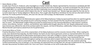 Cast• Keanu Reeves as Neo:
A coder, born Thomas A. Anderson, who moonlights as a hacker named neo. Reeves represented his characteras somebody who felt
that something was wrong and was looking for Morpheus and also the truth to break free. can Smith turned down the role of neo to
create Wild West, as a result of skepticism over the film's bold bullet time computer effects. He later declared he was "not mature
enough as an actor" at that point, which if given the role, he "would have messed it up". Nicolas Cage was asked for the role, but he
turned it down due to "family obligations" Warner Bros.Then sought-after BradPitt or Val Kilmer for the role but after both of them
declined, the studio pushed for Reeves, who won the role over Johnny Depp, the Wachowskis' 1st selection.
• Laurence Fishburneas Morpheus:
A human that was freed from the Matrixbecame captain of the Nebuchadnezzar.Fishburne expressed that when he read throughthe
script, he failed to perceive why people found it confusing.However, he had a doubt if the film would ever be created,because it
was"so smart". The Wachowskis taught Fishburne to base his performance on the characterMorpheus in Neil Gaiman's sandman
comics. Gary Oldman, Samuel L. Jackson, and Val Kilmer were additionally thought-aboutfor the role. Despite widespread rumors,
Sean Connery was offered the role of the architectwithin the sequels, not that of Morpheus.additionally, Fishburne was impressed by
Marlon Brando'sportrayal as colonel Kurtz for his performance.
• Carrie-Anne Moss as Trinity:
Freed by Morpheus Trinity is one of the crewmembers of the Nebuchadnezzarand the romantic interest of Neo. When reading the
script, moss declared that originally, she didn't believe she had to do the intense gymnastic actions as represented within the script.
She additionally doubted how the Wachowskis would get to direct a film with a budget so massive, however once payment an hour
with them going throughthe storyboard,she understood why some individuals would trust them. moss mentioned that she
underwent a three-hour physical test throughoutcasting,thus she knew what to expect afterwards.The role created moss, who later
aforementioned that "I had no career before. None." Janet Jackson was at the start approachedfor the role, however planning
conflicts prevented her from accepting it. In an interview, she expressed that turning down the role was troublesome for her, therefore
she later documented The Matrix within the 'Intro'and 'Outro' interludes on her tenth studio album Discipline.
 