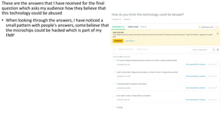 These are the answers that I have received for the final
question which asks my audience how they believe that
this technology could be abused
• When looking through the answers, I have noticed a
small pattern with people's answers, some believe that
the microchips could be hacked which is part of my
FMP
 