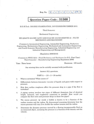 Reg. No.
Question Paper Code : 31560
B.E./B.Tech. DEGREE EXAMINATION, NOVEMBER/DECEMBER 2013-
Third Semester
Mechanical Engineering
ME zzo4rcu 3213rA{E 34tCE t20BnO122 ME 305/080180007/IE 41 - FLUID
MECHANICS AND MACHINERY
(Common to Aeronautical Engineering, Automobile Engineering, Production
Engineering,. Mechatronics Engineering, Mechanical and Automation Engineering
and Fourth Semester Manufacturing Engineering; Industrial Engineering and
Industrial Engineering uld Management)
(Regulation 2008/20 10)
(Common to PTCtr 3213 - Fluid Mechanics and Machinery for B.E. (Part-Time)
Third Semester - Manufacturing Engineering Regulation 2009)
Time: Three hours Maximum : 100 marks
y missin! data can be suitably assumed with justification.
Answer ALL questions.
PART A
-
(10 x 2 -- 20 marks)
1. What is cavitation? What causes it?
2. Differentiate between kinematic viscosity of liquids and gases with respect to
pressure.
3. How does surface roughness affect the pressure drop in a pipe if the flow is
turbulent?
4. A piping system involves two pipes of different diameters (but of identical
length, material, and roughness) connected in parallel. How would you
compare the flow rates and pressure drops in these two pipes?
5. The excess pressure Ap inside a bubble is known to be a function of the
surface tension and the radius. By dimensional reasoning determine how the
excess pressure will vary if we double the surface tension and the radius.
6. Determine the d.ynamic pressure exerted by a flowing fncompressible fluid on
an immersed object, assuming the pressure is a function of the density and the
velocity.
2 I I 1 t 2 I t, o q 5
 