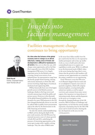 FM
ISSUE 1 • 2012




                                Insights into
                                facilities management
                                Facilities management: change
                                continues to bring opportunity
                                At a time when the fortunes of the global         in the sector have fallen steadily from the
                                economy seem to change on an almost               pre-crash levels, but this is to be expected as
                                daily basis, making sense of trends and           market participants seek to buy up smaller
                                developments is difﬁcult for businesses in        rivals as a way to build scale in the more
                                all sectors. But, as is so often the case, with   commoditised areas or to acquire new
                                change comes opportunity, and we feel that        capabilities in niche areas. While it is difﬁcult
                                this is especially true of the UK’s facilities    to see the downward trend of M&A values
                                management (FM) sector. It is a hugely            in the sector lasting that long, there’s every
                                important sector for the British economy,         chance that the growth in deal numbers will
                                covering a broad cross section of our             continue as new opportunities are created by
                                industrial base. Its representatives range from   the unique conditions we are experiencing.
   David Ascott
                                the heavily people-based cleaning, catering          Grant Thornton covers the FM sector
   Partner, Corporate Finance
                                and security businesses, to ﬁrms that offer       via its Business Support Services team and
   Grant Thornton UK LLP
                                services involving a high degree of technical,    we are delighted to launch a new series of
                                mechanical and engineering skills.                quarterly snapshots, which will comprise
                                   FM has historically been one of the higher     statistical updates, covering both public
                                growth sectors in the British economic            and private markets, as well as topical
                                landscape, thanks to the long-term trend          overviews and comment from senior sector
                                towards outsourcing in both the public and        experts. Our intention is to keep abreast of
                                private sectors. However, in the aftermath        interesting trends, themes and developments
                                of the global ﬁnancial meltdown, the market       in the sector as it navigates a route
                                dynamics for many FM businesses in the UK         through the changing landscape of the UK
                                have changed dramatically, driven on one side     economy. With its balance of challenges and
                                by radical shifts in public sector procurement    opportunities, we feel that the current market
                                and on the other by the deterioration in the      represents a fascinating time for the UK’s FM
                                UK’s ﬁnancing environment.                        sector and we look forward to charting the
                                   Yet after the entirely understandable drop     key developments in the area over the
                                in M&A activity during the depth of the           coming quarters.
                                post crash recession, the UK FM sector has
                                returned successive years of volume growth
                                in both 2010 and 2011, underlining the
                                presence of interesting opportunities as the        • 2011 M&A overview
                                sector gets to grips with a rapidly evolving
                                landscape. True, the value of M&A deals             • Quoted FM tracker
 