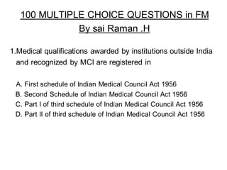 100 MULTIPLE CHOICE QUESTIONS in FM
By sai Raman .H
1.Medical qualifications awarded by institutions outside India
and recognized by MCI are registered in
A. First schedule of Indian Medical Council Act 1956
B. Second Schedule of Indian Medical Council Act 1956
C. Part I of third schedule of Indian Medical Council Act 1956
D. Part II of third schedule of Indian Medical Council Act 1956
 