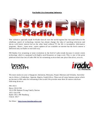 Fm Radio Live Streaming Indonesia
This website is specially made for Radio fans all over the world regions like Asia and Africa in the
rebellious epoch of technology, internet has almost change the idea of watching television and
shows with intent interest but on the other hand without TV the life is incomplete. Informative
programs , Music , latest news , sports updates all are available on internet but the fresh content is
delivered only on Radio in real time way.
FM Radios live streaming is latest revolution in the field of radio trends because it consist recent
technology which is equipped with highly used frequency at large scale. This is one of the great
platform which has lots of radio FM for live streaming at more then one place like africa, asia etc.
The main station in asia is Singapore, Indonesia, Malaysia, Nepal, Pakistan and Srilanka. And other
one in Africa is Zimbabwe, Uganda, Algeria, South Africa. These are all most famous station which
are known to FM radio live streaming in the world. We provide more then 20 station which are
following down as:
FM 102.6
Bravo 103.8 FM
101.8 FM Bahana Young Family Station
103.1 Gen FM
Radio 105.1 FM Bandung
Classic 102.7
For More : http://www.listenfmradios.com
 