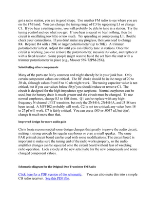 got a radio station, you are in good shape. Use another FM radio to see where you are
on the FM band. You can change the tuning range of C3 by squeezing L1 or change
C1. If you hear a rushing noise, you will probably be able to tune in a station. Try the
tuning control and see what you get. If you hear a squeal or hear nothing, then the
circuit is oscillating too little or too much. Try spreading or compressing L1. Double
check your connections. If you don't make any progress, then you need to change
R4. Replace R4 with a 20K or larger potentiometer (up to 50K). A trimmer
potentiometer is best. Adjust R4 until you can reliably tune in stations. Once the
circuit is working, you can remove the potentiometer, measure its value, and replace it
with a fixed resistor. Some people might want to build the set from the start with a
trimmer potentiometer in place (e.g., Mouser 569-72PM-25K).

Substituting other components

Many of the parts are fairly common and might already be in your junk box. Only
certain component values are critical. The RF choke should be in the range of 20 to
30 uh, although values from15 to 40 uh might work. The tuning capacitor value is not
critical, but if you use values below 50 pf you should reduce or remove C1. The
circuit is designed for the high impedance type earphone. Normal earphones can be
used, but the battery drain is much greater and the circuit must be changed. To use
normal earphones, change R3 to 180 ohms. Q1 can be replace with any high-
frequency N-channel JFET transistor, but only the 2N4416, 2N4416A, and J310 have
been tested. A MPF102 probably will work. C2 is not too critical; any value from 18
to 27 pf will work. C7 is fairly critical. You can use a .005 or .0047 uf, but don't
change it much more than that.

Improved design for more audio gain

Chris Iwata recommended some design changes that greatly improve the audio circuit,
making it strong enough for regular earphones or even a small speaker. The same
FAR printed circuit board can be used with some modifications. The circuit board is
important to make sure the tuning end of the radio works properly, so the audio
amplifier changes can be squeezed onto the circuit board without fear of wrecking
radio operation. Look closely at the new schematic for the new components and some
changed component values.


Schematic diagram for the Original One Transistor FM Radio

Click here for a PDF version of the schematic.    You can also make this into a simple
CB radio receiver. See this PDF file.
 