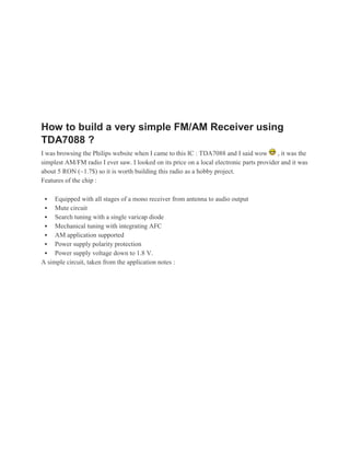 How to build a very simple FM/AM Receiver using
TDA7088 ?
I was browsing the Philips website when I came to this IC : TDA7088 and I said wow        , it was the
simplest AM/FM radio I ever saw. I looked on its price on a local electronic parts provider and it was
about 5 RON (~1.7$) so it is worth building this radio as a hobby project.
Features of the chip :

    Equipped with all stages of a mono receiver from antenna to audio output
  Mute circuit
  Search tuning with a single varicap diode
  Mechanical tuning with integrating AFC
  AM application supported
  Power supply polarity protection
  Power supply voltage down to 1.8 V.
A simple circuit, taken from the application notes :
 