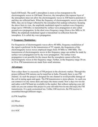 band (AM bond). The earth’s atmosphere is more or less transparent to the
electromagnetic waves in AM band. However, the ionosphere (the topmost layer of
the atmosphere) does not allow the electromagnetic waves in AM band to penetrate it
and they are reflected back. When the frequency of electromagnetic waves is above 40
MHz, they are no longer reflected by the ionosphere but undergo refraction. Keeping
the above facts in view, the amplitude modulated signal in medium wave frequency
range (up to 1500 kHz.) is transmitted by surface wave propagation or also called
ground wave propagation. In the short wave frequency range (from a few MHz to 30
MHz), the amplitude modulated signal is transmitted via reflection from the
ionosphere. It is called sky wave propagation.

2. Frequency Modulation :

For frequencies of electromagnetic waves above 40 MHz, frequency modulation of
the signal is preferred. In the transmission of TV signals, the frequencies of the
electromagnetic waves waves employed ranges from 30 MHz to 1000 MHz. The
transmission of electromagnetic waves in this frequency range can neither be made by
surface wave propagation nor by sky wave propagation. The surface wave
propagation is not possible for the reason that the ionosphere cannot reflect the
electromagnetic waves in this frequency range. Further, in the frequency range 30 cm.
to 10 m. FM transmission are made from small antennas.

Advantages

Now-a-days there is a necessity of FM projects in the electronic market. Through this
project different FM stations can be tuned but in India. Presently there is one FM
channel. As such the project is designed for one channel to avoid possible damage of
the coil in tuning again and again. The FM transmission is stereo phonic. As such you
can connect it to any stereo deck and enjoy the stereo sound. Now a days two-in-one
and radios with FM band are available in the market. But without replacing your old
radio set you can connect this project to your old radio/two-in-one and enjoy the FM
transmission. It is quite economical too. Unlike AM receivers, the FM receiver is
assembled through different stages.

(i) FM Amplifier

(ii) Mixer

(iii) Oscillator

(iv) AGC
 
