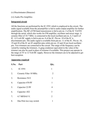 (v) Discriminator (Detector)

(vi) Audio Pre-Amplifier.

Integrated circuit

All the functions are performed by the IC-5591 which is employed in the circuit. The
audio signal available from the preamplifier is fed to audio output amplifier for further
amplification. The RF of FM band transmission is fed to pin no. 2 of the IC TA5591
through the aerial, which also works for FM amplifier, oscillator and mixer stage. A
ceramic filter of 10.7 MHz. is connected to the local oscillator pin no. 4, 5 and 6 of
IC. A 9 volt DC supply is fed to pin no. 8 of the IC. Pin no. 10 of the IC is
discriminator pin. The audio signal is available from pin no. 11 of the IC. Pin no. 18,
19 and 20 of the IC are IF amplifier pins while pin no. 22 and 24 are local oscillator
pin. Two trimmers are connected to the circuit. The range of the frequency can be
varied by rotating the trimmers. A gang condenser equivalent to the value of the
trimmer can also be used in place of trimmer if available. This project can operate in
the range of 3V to 12 Volt DC supply. However the trimmers are to be adjusted to get
best reception.

Apparatus required

S.No.    Part                                   Qty.

1.       IC-5591                                 1

2.      Ceramic Filter 10 MHz.                       2

3.      Resistance 56 E                          1

4.      Capacitor 470 PF                         1

5.      Capacitor 22 PF                          4

6.      Capacitor .022                           3

7.      4.7 MFD/63 V.                            2

8.      One Pole two way switch                   1
 