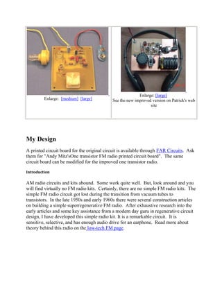 Enlarge: [large]
         Enlarge: [medium] [large]          See the new improved version on Patrick's web
                                                                site




My Design
A printed circuit board for the original circuit is available through FAR Circuits. Ask
them for "Andy Mitz'sOne transistor FM radio printed circuit board". The same
circuit board can be modified for the improved one transistor radio.

Introduction

AM radio circuits and kits abound. Some work quite well. But, look around and you
will find virtually no FM radio kits. Certainly, there are no simple FM radio kits. The
simple FM radio circuit got lost during the transition from vacuum tubes to
transistors. In the late 1950s and early 1960s there were several construction articles
on building a simple superregenerative FM radio. After exhaustive research into the
early articles and some key assistance from a modern day guru in regenerative circuit
design, I have developed this simple radio kit. It is a remarkable circuit. It is
sensitive, selective, and has enough audio drive for an earphone. Read more about
theory behind this radio on the low-tech FM page.
 