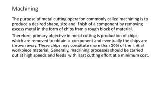 Machining
The purpose of metal cutting operation commonly called machining is to
produce a desired shape, size and finish of a component by removing
excess metal in the form of chips from a rough block of material.
Therefore, primary objective in metal cutting is production of chips;
which are removed to obtain a component and eventually the chips are
thrown away. These chips may constitute more than 50% of the initial
workpiece material. Generally, machining processes should be carried
out at high speeds and feeds with least cutting effort at a minimum cost.
 
