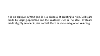It is an oblique cutting and it is a process of creating a hole. Drills are
made by forging operation and the material used is HSS steel. Drills are
made slightly smaller in size so that there is some margin for reaming.
 