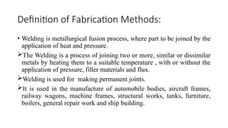 Definition of Fabrication Methods:
• Welding is metallurgical fusion process, where part to be joined by the
application of heat and pressure.
The Welding is a process of joining two or more, similar or dissimilar
metals by heating them to a suitable temperature , with or without the
application of pressure, filler materials and flux.
Welding is used for making permanent joints.
It is used in the manufacture of automobile bodies, aircraft frames,
railway wagons, machine frames, structural works, tanks, furniture,
boilers, general repair work and ship building.
 