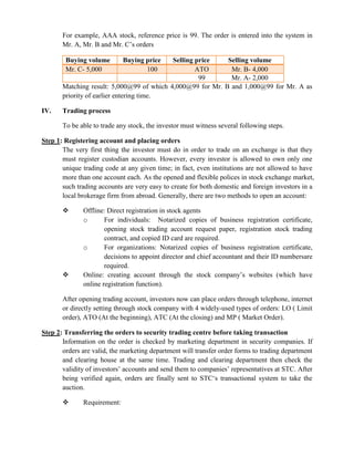 For example, AAA stock, reference price is 99. The order is entered into the system in
Mr. A, Mr. B and Mr. C’s orders
Buying volume Buying price Selling price Selling volume
Mr. C- 5,000 100 ATO Mr. B- 4,000
99 Mr. A- 2,000
Matching result: 5,000@99 of which 4,000@99 for Mr. B and 1,000@99 for Mr. A as
priority of earlier entering time.
IV. Trading process
To be able to trade any stock, the investor must witness several following steps.
Step 1: Registering account and placing orders
The very first thing the investor must do in order to trade on an exchange is that they
must register custodian accounts. However, every investor is allowed to own only one
unique trading code at any given time; in fact, even institutions are not allowed to have
more than one account each. As the opened and flexible polices in stock exchange market,
such trading accounts are very easy to create for both domestic and foreign investors in a
local brokerage firm from abroad. Generally, there are two methods to open an account:
 Offline: Direct registration in stock agents
o For individuals: Notarized copies of business registration certificate,
opening stock trading account request paper, registration stock trading
contract, and copied ID card are required.
o For organizations: Notarized copies of business registration certificate,
decisions to appoint director and chief accountant and their ID numbersare
required.
 Online: creating account through the stock company’s websites (which have
online registration function).
After opening trading account, investors now can place orders through telephone, internet
or directly setting through stock company with 4 widely-used types of orders: LO ( Limit
order), ATO (At the beginning), ATC (At the closing) and MP ( Market Order).
Step 2: Transferring the orders to security trading centre before taking transaction
Information on the order is checked by marketing department in security companies. If
orders are valid, the marketing department will transfer order forms to trading department
and clearing house at the same time. Trading and clearing department then check the
validity of investors’ accounts and send them to companies’ representatives at STC. After
being verified again, orders are finally sent to STC‘s transactional system to take the
auction.
 Requirement:
 