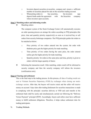 o Investors deposit securities at securities company and ensure a sufficient
number of securities placed for sale on the securities trading account.
o Whensetting orders to buy securities, the investors sign
deposit funds under the agreement with the Securities company
where investors open accounts.
Step 3: Matching orders and informing results
 Matching orders:
The computer system of the Stock Exchange Center will automatically executes
an order queuing process an arrange the orders according to PTQ principles (the
price, time and quantity priority respectively) as soon as it received buy or sell
orders from security brokerage companies. The PTQ principle guides the orders to
be matched as below:
o Price priority: of two orders entered into the system, the order with
thebetter price gets the higher priority for trade matching
o Time priority: of two orders having the same price, the order entered
earlier gets the higher priority for trade matching
o Quantity priority: for orders at the same price and time, priority is given to
orders with the larger quantity of shares
 Informing the transaction result: After matching, orders result will be informed to
security company and then the security company will inform the investors
(confirmation note).
Step 4: Clearing and settlement
This is the final step in the trading process. In this process, all data of trading results are
sent to Vietnam Securities Depository (VSD) by exchanges when closing out stock-
exchange session. After that, the buyers will receive stock and the seller will receive
money on account 3 days later after trading.Settlement for securities transactions is made
in complying with the principle: securities delivery at VSD and cash transfer at the
settlement bank shall be surely and simultaneously carried out following the “Delivery
Versus Payment” principal (DVP). Accordingly, buyers and sellers must have sufficient
money to fulfill settlement obligations. Therefore, it helps reduce settlement risks for
trading participants.
V. Trading Methods
 