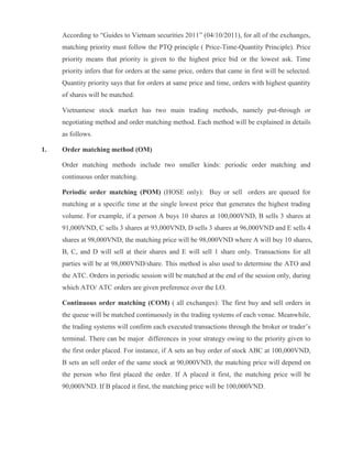 According to “Guides to Vietnam securities 2011” (04/10/2011), for all of the exchanges,
matching priority must follow the PTQ principle ( Price-Time-Quantity Principle). Price
priority means that priority is given to the highest price bid or the lowest ask. Time
priority infers that for orders at the same price, orders that came in first will be selected.
Quantity priority says that for orders at same price and time, orders with highest quantity
of shares will be matched.
Vietnamese stock market has two main trading methods, namely put-through or
negotiating method and order matching method. Each method will be explained in details
as follows.
1. Order matching method (OM)
Order matching methods include two smaller kinds: periodic order matching and
continuous order matching.
Periodic order matching (POM) (HOSE only): Buy or sell orders are queued for
matching at a specific time at the single lowest price that generates the highest trading
volume. For example, if a person A buys 10 shares at 100,000VND, B sells 3 shares at
91,000VND, C sells 3 shares at 93,000VND, D sells 3 shares at 96,000VND and E sells 4
shares at 98,000VND, the matching price will be 98,000VND where A will buy 10 shares,
B, C, and D will sell at their shares and E will sell 1 share only. Transactions for all
parties will be at 98,000VND/share. This method is also used to determine the ATO and
the ATC. Orders in periodic session will be matched at the end of the session only, during
which ATO/ ATC orders are given preference over the LO.
Continuous order matching (COM) ( all exchanges): The first buy and sell orders in
the queue will be matched continuously in the trading systems of each venue. Meanwhile,
the trading systems will confirm each executed transactions through the broker or trader’s
terminal. There can be major differences in your strategy owing to the priority given to
the first order placed. For instance, if A sets an buy order of stock ABC at 100,000VND,
B sets an sell order of the same stock at 90,000VND, the matching price will depend on
the person who first placed the order. If A placed it first, the matching price will be
90,000VND. If B placed it first, the matching price will be 100,000VND.
 