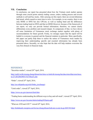 VII. Conclusion
In conclusion, our report has presented about how the Vietnam stock market operate
through some crucial points namely trading venues, orders, trading process and several
methods to sell and buy stocks. After carrying out this report, there are several dilemmas
had raised, which caused us more time to solve. For example, in our country, there is not
only HOSE or HNX but also UPCom; as well as trading band and the differences
between trading band on HNX and that on HOSE.However, because of the framework of
our report, we only can provide limited information; therefore, we cannot clearly
differentiate every problem and research deeper. In compensate of that, we have shown
off some limitations of Vietnamese stock exchange market together with plenty of
recommendations for future growth. Firstly, we strongly expect that the report will be
helpful to everyone in general and the financial students in particular. More specifically,
this paper can partly help them to realize the nature of Vietnamese stock market by
improving their understanding specific and essential information has already been
presented above. Secondly, we also hope that the data will help students overcome the
very first obstacle in financial study.
REFERENCE
“Securities market”, viewed 26th
April, 2014,
http://cafef.vn/thi-truong-chung-khoan/tim-hieu-ve-lenh-thi-truong-bat-dau-trien-khai-tren-hose-
tu-27-20120629051752730ca31.chn
“Order”, viewed 25th
April, 2014,
http://en.wikipedia.org/wiki/Order_(exchange)
“Limit order”, viewed 25th
April, 2014,
https://www.sec.gov/answers/limit.htm
“Trading basics understanding the different ways to buy and sell stock”, viewed 25th
April, 2014,
https://www.sec.gov/investor/alerts/trading101basics.pdf
“What are ATO and ATC?” viewed 24th
April, 2014,
http://kinhdoanh.vnexpress.net/tin-tuc/chung-khoan/lenh-ato-va-atc-la-gi-2691763.html
 