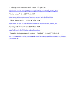 “Knowledge about continuous order”, viewed 25th
April, 2014,
https://www.fsc.com.vn/fscportal/pages/support.do?pagecode=Help_trading_hose
“Trading process”, viewed 25th
April, 2014,
https://www.tvsi.com.vn/vn/home/customer-support/faq/1/40/default.htm
“Trading process in HNX”, viewed 24th
April, 2014,
https://www.fsc.com.vn/fscportal/pages/support.do?pagecode=Help_trading_hnx
“Clearing and settlement”, viewed 23rd
April, 2014,
http://vsd.vn/en/p46c49/clearing-and-settlement.htm
“The trading procedure on a stock exchange – Explained!”, viewed 25th
April, 2014,
http://www.yourarticlelibrary.com/stock-exchange/the-trading-procedure-on-a-stock-exchange-
explained/8760/
 