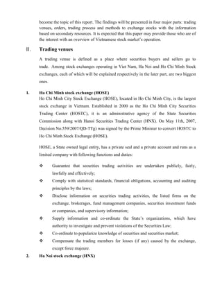 become the topic of this report. The findings will be presented in four major parts: trading
venues, orders, trading process and methods to exchange stocks with the information
based on secondary resources. It is expected that this paper may provide those who are of
the interest with an overview of Vietnamese stock market’s operation.
II. Trading venues
A trading venue is defined as a place where securities buyers and sellers go to
trade. Among stock exchanges operating in Viet Nam, Ha Noi and Ho Chi Minh Stock
exchanges, each of which will be explained respectively in the later part, are two biggest
ones.
1. Ho Chi Minh stock exchange (HOSE)
Ho Chi Minh City Stock Exchange (HOSE), located in Ho Chi Minh City, is the largest
stock exchange in Vietnam. Established in 2000 as the Ho Chi Minh City Securities
Trading Center (HOSTC), it is an administrative agency of the State Securities
Commission along with Hanoi Securities Trading Center (HNX). On May 11th, 2007,
Decision No.559/2007/QD-TTg) was signed by the Prime Minister to convert HOSTC to
Ho Chi Minh Stock Exchange (HOSE).
HOSE, a State owned legal entity, has a private seal and a private account and runs as a
limited company with following functions and duties:
 Guarantee that securities trading activities are undertaken publicly, fairly,
lawfully and effectively;
 Comply with statistical standards, financial obligations, accounting and auditing
principles by the laws;
 Disclose information on securities trading activities, the listed firms on the
exchange, brokerages, fund management companies, securities investment funds
or companies, and supervisory information;
 Supply information and co-ordinate the State’s organizations, which have
authority to investigate and prevent violations of the Securities Law;
 Co-ordinate to popularize knowledge of securities and securities market;
 Compensate the trading members for losses (if any) caused by the exchange,
except force majeure.
2. Ha Noi stock exchange (HNX)
 