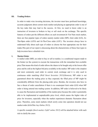 III. Trading Orders
In order to make wise investing decisions, the investor must have profound knowledge,
accurate judgments about current stock market and placing an appropriate order is one of
the key tasks that may lead to the success. At first, we need to know order is an
instruction of investors to brokers to buy or sell stock on the exchange. The specific
features of orders put the different effects on each investment.In Viet Nam stock market,
there are four popular types of orders namely market order (MP), limit order (LO), At-
The-Open order (ATO) and At-The-Close order (ATC). The investors always have to
understand fully about each type of orders to choose the best appropriate one for their
trades.This part of our report is discussing about the characteristics of those four types to
help investors have a detailed view.
1. Market Order
A market order (MP), an order to buy or sell at market, is a conditional request made to
the broker (or the system) to execute the transactions with the immediate best available
price.That means this kind of order allows the shares to be bought only at the lowest offer
price and be sold at the highest bid price availably in the market. MP order is the simplest
and most commonly used order in current stock exchange and it is only used in
continuous order matching (Wall Street Securities 2013).However, MP order is not
guaranteed about the trading price as they expected; the filled price of MP might be
considerably different from the placing-order price. Besides, the investors also have to
face a threat of order cancellation if there is no counterpart limit order (LO) when MP
order is being entered into trading system. In addition, MP order is believed to be likely
to cause the fluctuation and instability of the market price because this order is potentially
able to be implemented at unpredictable price level, which causes the higher risks of
price for investors, especially when the market experiences dramatic fluctuation about
price. Therefore, some stock markets which newly come into operation should not use
market order (KiếnThức hay Online 2012).
A specific example (Stock market, CafeF online 2012) will be attached below with each
rule to clarify the cases:
 