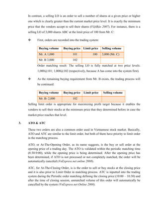 In contrast, a selling LO is an order to sell a number of shares at a given price or higher
one which is clearly greater than the current market price level. It is exactly the minimum
price that the vendors accept to sell their shares (ViệtBáo 2007). For instance, there is a
selling LO of 3,000 shares ABC at the limit price of 100 from Mr. C:
 First, orders are recorded into the trading system:
Buying volume Buying price Limit price Selling volume
Mr. A 1,000 101 100 3,000 (Mr. C)
Mr. B 3,000 102
Order matching result: The selling LO is fully matched at two price levels:
1,000@101; 1,000@102 (respectively, because A has come into the system first).
 As the remaining buying requirement from Mr. B exists, the trading process will
be continued:
Buying volume Buying price Limit price Selling volume
Mr. B- 2,000 102
Selling limit order is appropriate for maximizing profit target because it enables the
vendors to sell their stocks at the minimum price that they determined before in case the
market price reaches that level.
3. ATO & ATC
These two orders are also a common order used in Vietnamese stock market. Basically,
ATO and ATC are similar to the limit order, but both of them have priority to limit order
in the matching process.
ATO, or At-The-Opening Order, as its name suggests, is the buy or sell order at the
opening price of a trading day. The ATO is validated within the periodic matching time
(8:30-9:00), while the opening price is being determined. After the opening price has
been determined, if ATO is not processed or not completely matched, the order will be
automatically canceled (VnExpress.net online 2008).
ATC, for At-The-Closing Order, is is the order to sell or buy stocks at the closing price
and it is also prior to Limit Order in matching process. ATC is inputted into the trading
system during the Periodic order matching defining the closing price (10:00 – 10:30) and
after the time of closing session, unmatched volume of this order will automatically be
cancelled by the system (VnExpress.net Online 2008).
 