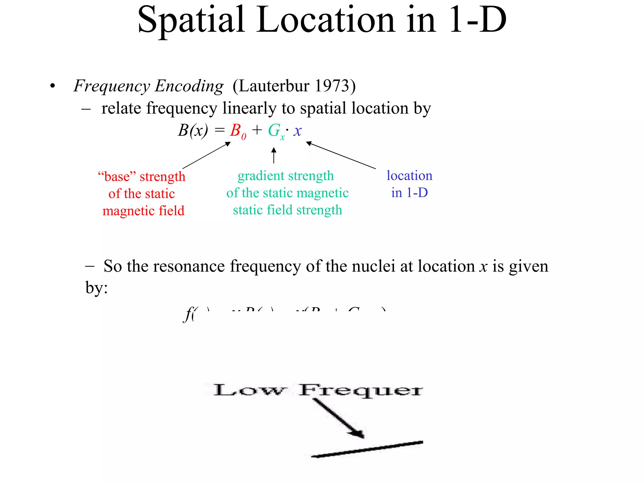 Spatial Location in 1-D Frequency Encoding  (Lauterbur 1973) relate frequency linearly to spatial location by B(x) =   B 0  +  G x ·  x “ base” strength  of the static  magnetic field gradient strength  of the static magnetic static field strength location in 1-D So the resonance frequency of the nuclei at location  x  is given by: f(x) =      B(x) =   ( B 0  + G x ·  x ) 