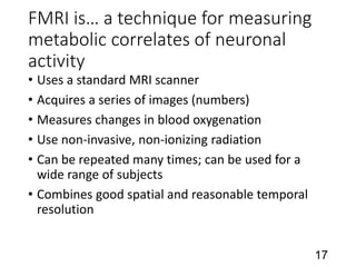 FMRI is… a technique for measuring
metabolic correlates of neuronal
activity
• Uses a standard MRI scanner
• Acquires a series of images (numbers)
• Measures changes in blood oxygenation
• Use non-invasive, non-ionizing radiation
• Can be repeated many times; can be used for a
wide range of subjects
• Combines good spatial and reasonable temporal
resolution
17
 