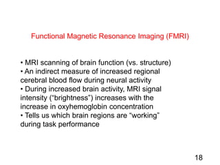 Functional Magnetic Resonance Imaging (FMRI)
• MRI scanning of brain function (vs. structure)
• An indirect measure of increased regional
cerebral blood flow during neural activity
• During increased brain activity, MRI signal
intensity (“brightness”) increases with the
increase in oxyhemoglobin concentration
• Tells us which brain regions are “working”
during task performance
18
 