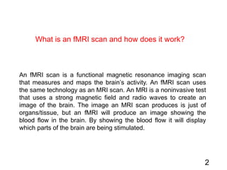 2
An fMRI scan is a functional magnetic resonance imaging scan
that measures and maps the brain’s activity. An fMRI scan uses
the same technology as an MRI scan. An MRI is a noninvasive test
that uses a strong magnetic field and radio waves to create an
image of the brain. The image an MRI scan produces is just of
organs/tissue, but an fMRI will produce an image showing the
blood flow in the brain. By showing the blood flow it will display
which parts of the brain are being stimulated.
What is an fMRI scan and how does it work?
 