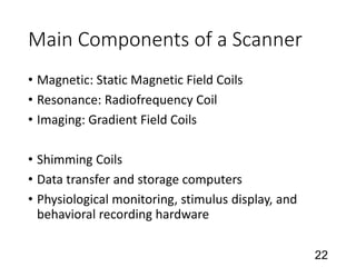 Main Components of a Scanner
• Magnetic: Static Magnetic Field Coils
• Resonance: Radiofrequency Coil
• Imaging: Gradient Field Coils
• Shimming Coils
• Data transfer and storage computers
• Physiological monitoring, stimulus display, and
behavioral recording hardware
22
 