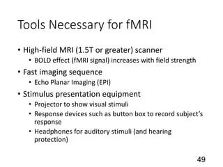 Tools Necessary for fMRI
• High-field MRI (1.5T or greater) scanner
• BOLD effect (fMRI signal) increases with field strength
• Fast imaging sequence
• Echo Planar Imaging (EPI)
• Stimulus presentation equipment
• Projector to show visual stimuli
• Response devices such as button box to record subject’s
response
• Headphones for auditory stimuli (and hearing
protection)
49
 