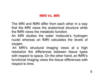 5
fMRI Vs. MRI
The MRI and fMRI differ from each other in a way
that the MRI views the anatomical structure while
the fMRI views the metabolic function.
An MRI studies the water molecule’s hydrogen
nuclei whereas an fMRI calculates the levels of
oxygen.
An MRI’s structural imaging views at a high
resolution the differences between tissue types
with respect to space. On the other hand, an fMRI’s
functional imaging views the tissue differences with
respect to time.
 