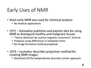 Early Uses of NMR
• Most early NMR was used for chemical analysis
• No medical applications
• 1971 – Damadian publishes and patents idea for using
NMR to distinguish healthy and malignant tissues
• “Tumor detection by nuclear magnetic resonance”, Science
• Proposes using differences in relaxation times
• No image formation method proposed
• 1973 – Lauterbur describes projection method for
creating NMR images
• Mansfield (1973) independently describes similar approach
6
 